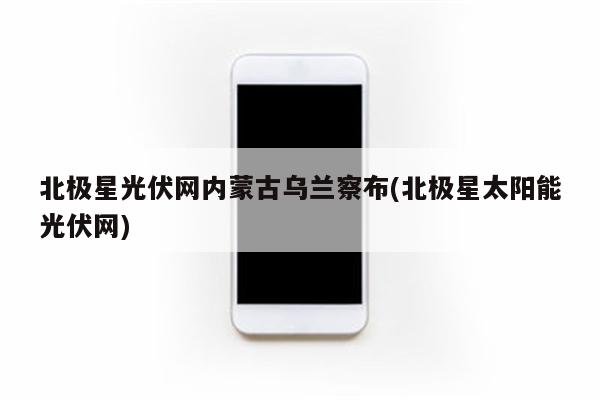 北极星光伏网内蒙古乌兰察布(北极星太阳能光伏网)