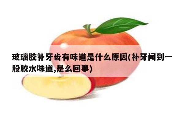 玻璃胶补牙齿有味道是什么原因(补牙闻到一股胶水味道,是么回事)