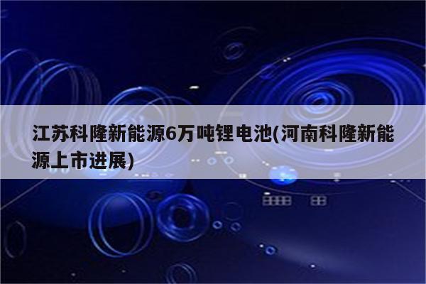 江苏科隆新能源6万吨锂电池(河南科隆新能源上市进展)