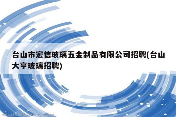 台山市宏信玻璃五金制品有限公司招聘(台山大亨玻璃招聘)