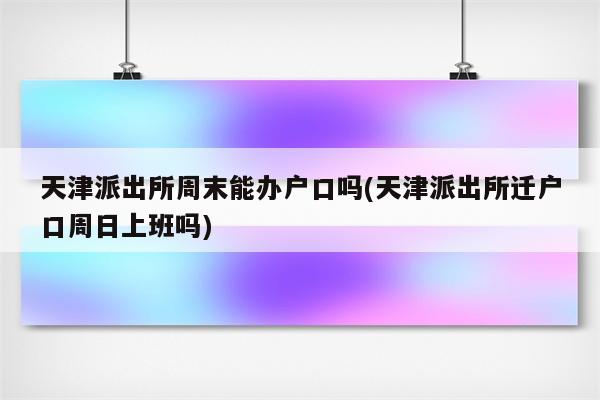 天津派出所周末能办户口吗(天津派出所迁户口周日上班吗)