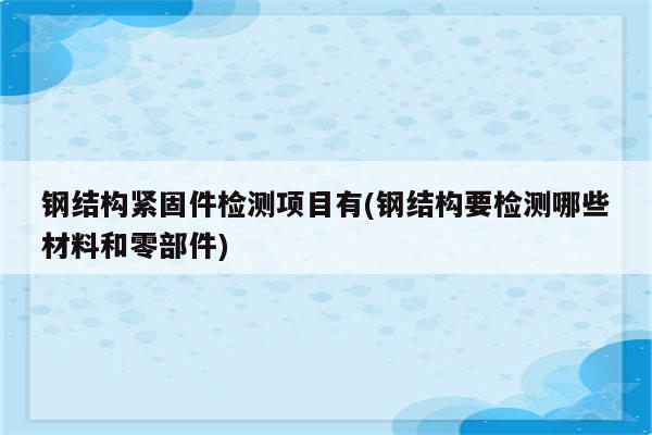 钢结构紧固件检测项目有(钢结构要检测哪些材料和零部件)