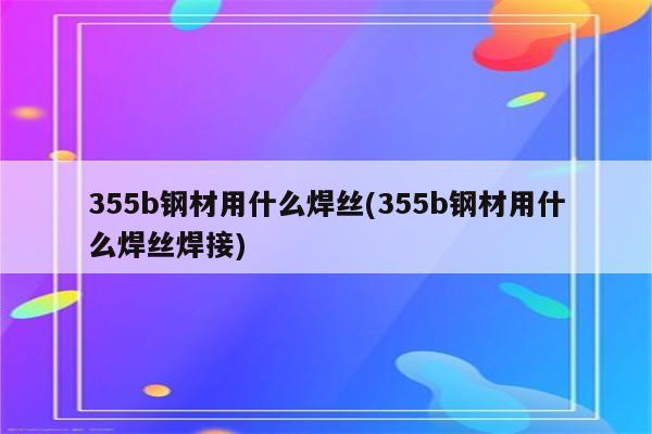 355b钢材用什么焊丝(355b钢材用什么焊丝焊接)