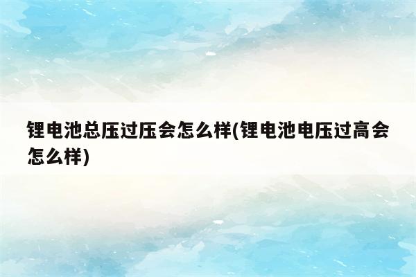 锂电池总压过压会怎么样(锂电池电压过高会怎么样)