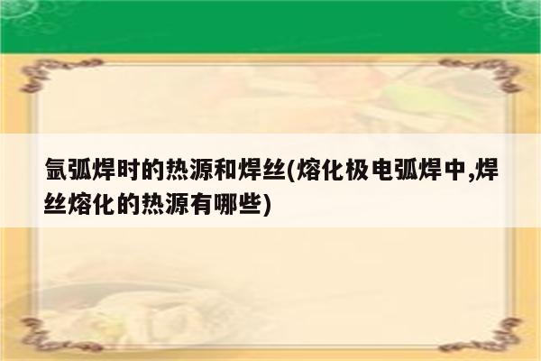 氩弧焊时的热源和焊丝(熔化极电弧焊中,焊丝熔化的热源有哪些)