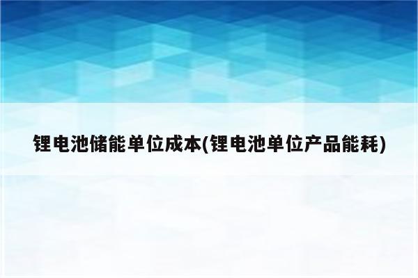 锂电池储能单位成本(锂电池单位产品能耗)