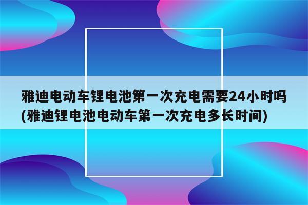 雅迪电动车锂电池第一次充电需要24小时吗(雅迪锂电池电动车第一次充电多长时间)