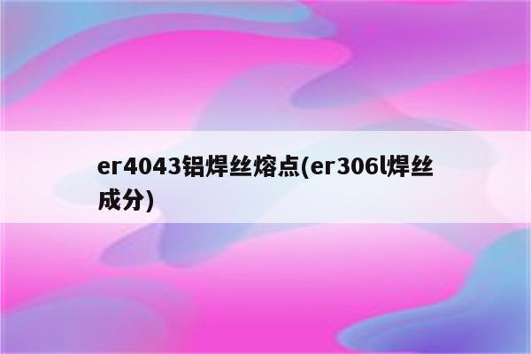 er4043铝焊丝熔点(er306l焊丝成分)