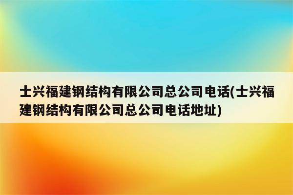 士兴福建钢结构有限公司总公司电话(士兴福建钢结构有限公司总公司电话地址)