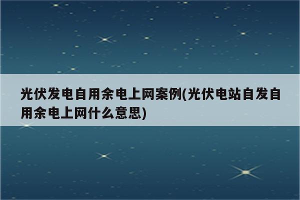 光伏发电自用余电上网案例(光伏电站自发自用余电上网什么意思)