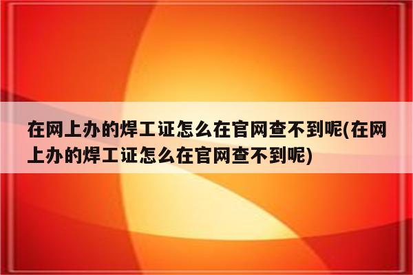 在网上办的焊工证怎么在官网查不到呢(在网上办的焊工证怎么在官网查不到呢)