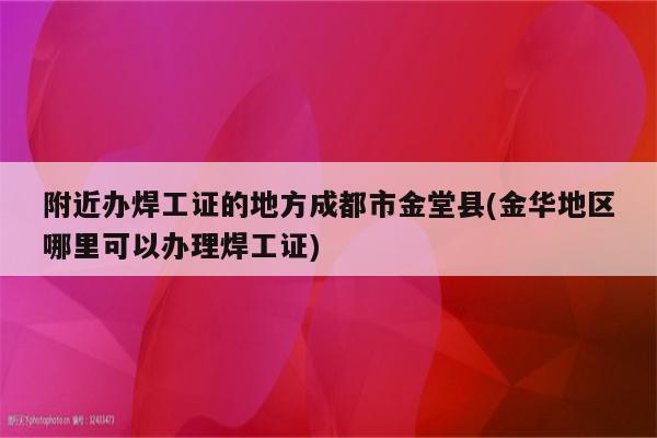 附近办焊工证的地方成都市金堂县(金华地区哪里可以办理焊工证)