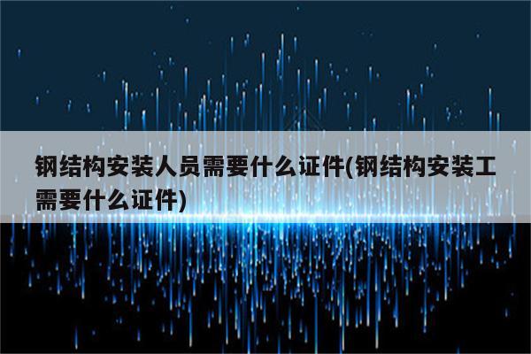 钢结构安装人员需要什么证件(钢结构安装工需要什么证件)