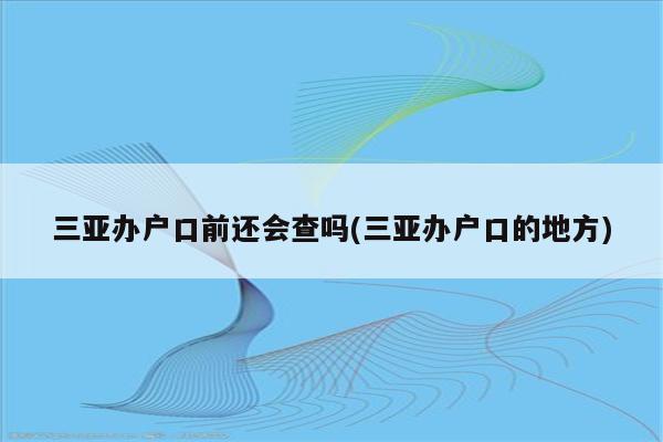 三亚办户口前还会查吗(三亚办户口的地方)