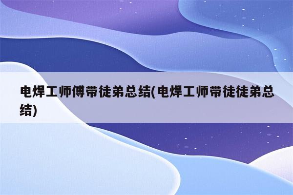 电焊工师傅带徒弟总结(电焊工师带徒徒弟总结)