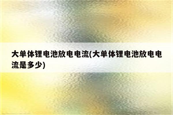 大单体锂电池放电电流(大单体锂电池放电电流是多少)