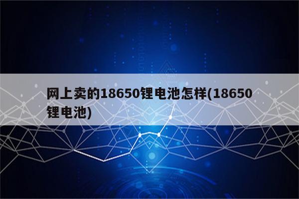 网上卖的18650锂电池怎样(18650锂电池)