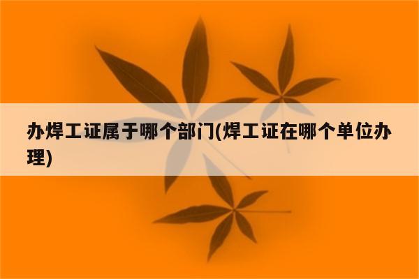 办焊工证属于哪个部门(焊工证在哪个单位办理)