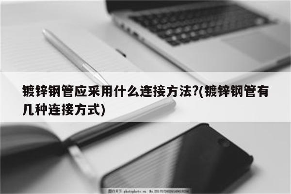 镀锌钢管应采用什么连接方法?(镀锌钢管有几种连接方式)