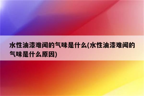 水性油漆难闻的气味是什么(水性油漆难闻的气味是什么原因)