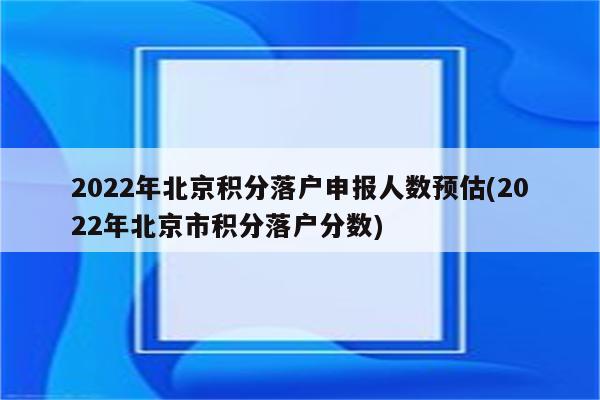 2022年北京积分落户申报人数预估(2022年北京市积分落户分数)