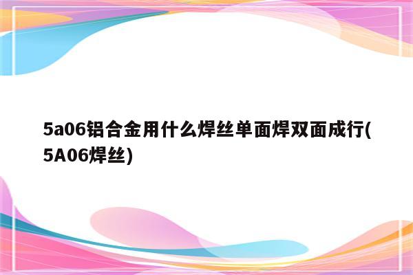 5a06铝合金用什么焊丝单面焊双面成行(5A06焊丝)