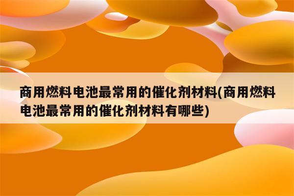 商用燃料电池最常用的催化剂材料(商用燃料电池最常用的催化剂材料有哪些)