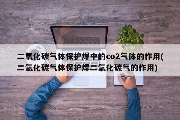 二氧化碳气体保护焊中的co2气体的作用(二氧化碳气体保护焊二氧化碳气的作用)