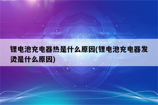 锂电池充电器热是什么原因(锂电池充电器发烫是什么原因)