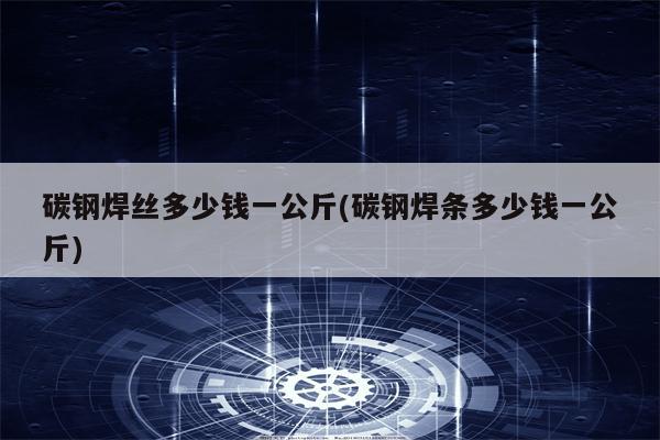 碳钢焊丝多少钱一公斤(碳钢焊条多少钱一公斤)