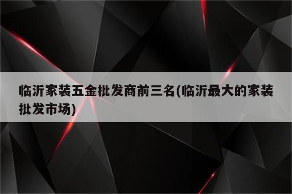 临沂家装五金批发商前三名(临沂最大的家装批发市场)