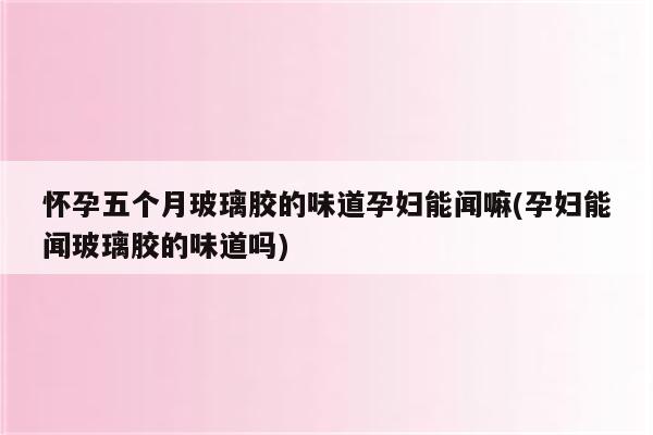 怀孕五个月玻璃胶的味道孕妇能闻嘛(孕妇能闻玻璃胶的味道吗)