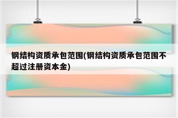 钢结构资质承包范围(钢结构资质承包范围不超过注册资本金)