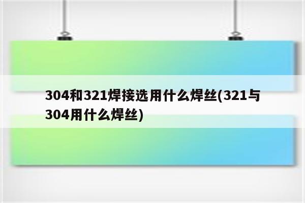 304和321焊接选用什么焊丝(321与304用什么焊丝)