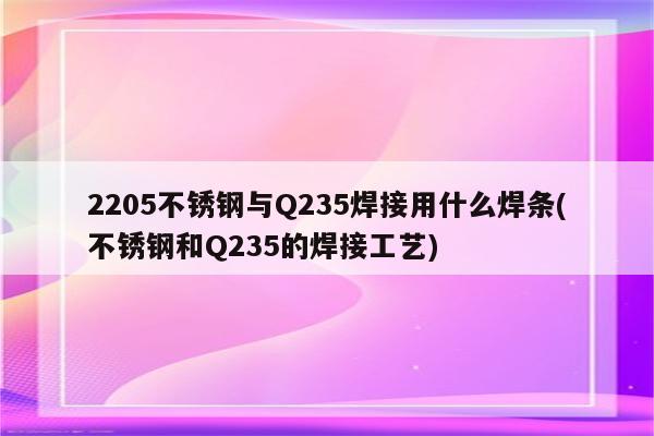 2205不锈钢与Q235焊接用什么焊条(不锈钢和Q235的焊接工艺)