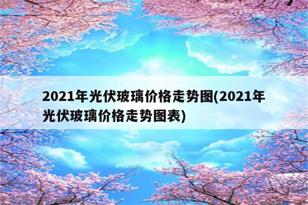 2021年光伏玻璃价格走势图(2021年光伏玻璃价格走势图表)