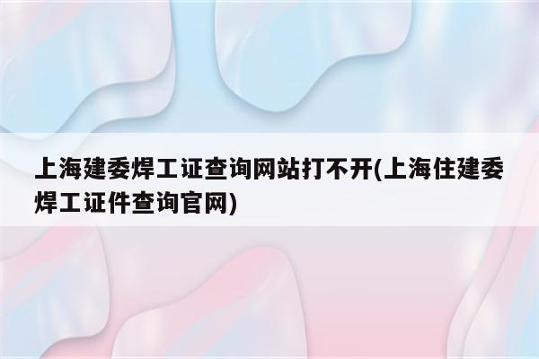 上海建委焊工证查询网站打不开(上海住建委焊工证件查询官网)