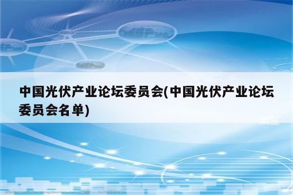 中国光伏产业论坛委员会(中国光伏产业论坛委员会名单)