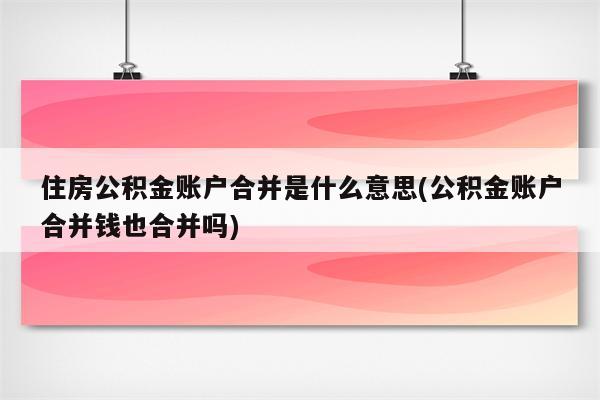 住房公积金账户合并是什么意思(公积金账户合并钱也合并吗)