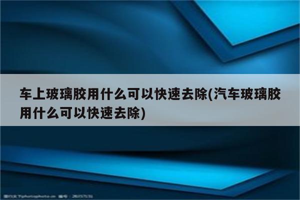 车上玻璃胶用什么可以快速去除(汽车玻璃胶用什么可以快速去除)