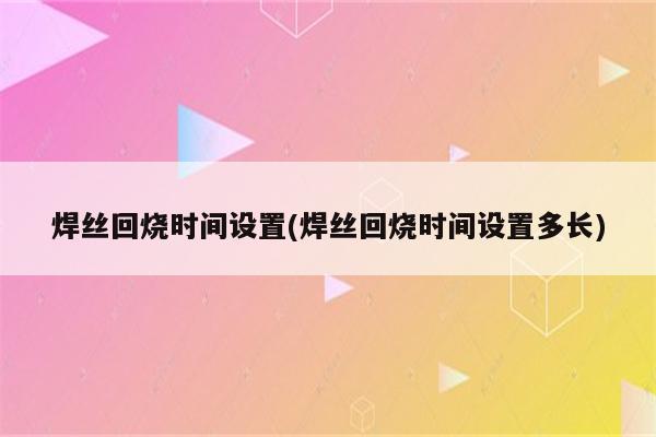 焊丝回烧时间设置(焊丝回烧时间设置多长)