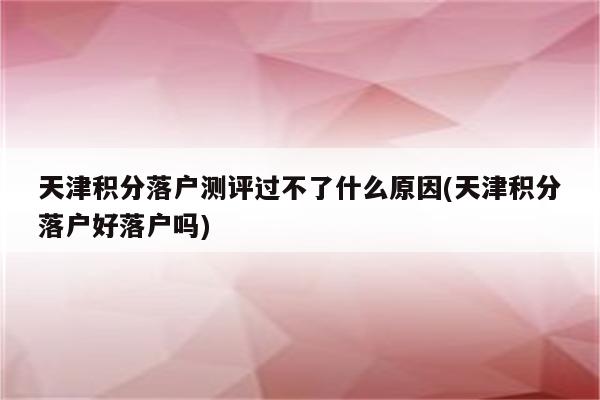 天津积分落户测评过不了什么原因(天津积分落户好落户吗)