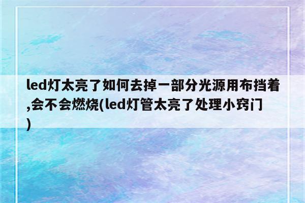 led灯太亮了如何去掉一部分光源用布挡着,会不会燃烧(led灯管太亮了处理小窍门)