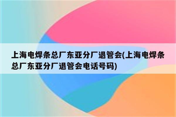 上海电焊条总厂东亚分厂退管会(上海电焊条总厂东亚分厂退管会电话号码)