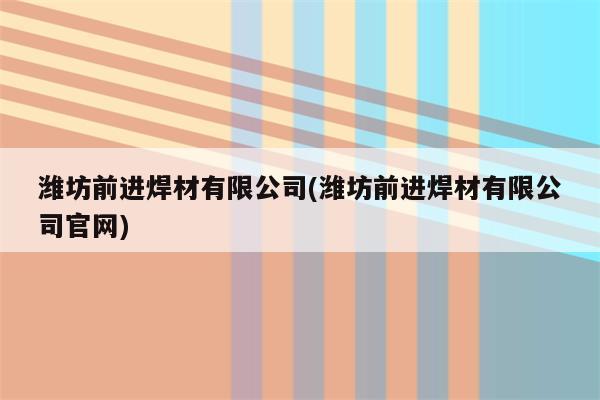 潍坊前进焊材有限公司(潍坊前进焊材有限公司官网)