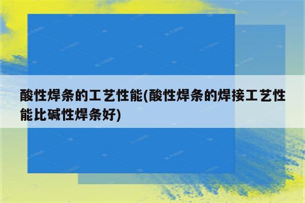 酸性焊条的工艺性能(酸性焊条的焊接工艺性能比碱性焊条好)