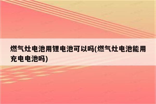 燃气灶电池用锂电池可以吗(燃气灶电池能用充电电池吗)