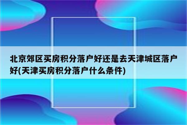 北京郊区买房积分落户好还是去天津城区落户好(天津买房积分落户什么条件)