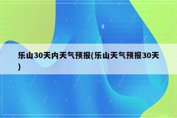 乐山30天内天气预报(乐山天气预报30天)