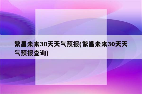 繁昌未来30天天气预报(繁昌未来30天天气预报查询)